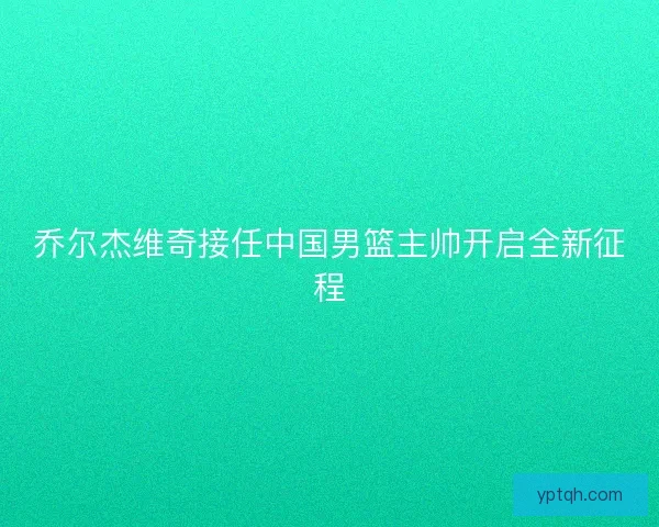 乔尔杰维奇接任中国男篮主帅开启全新征程