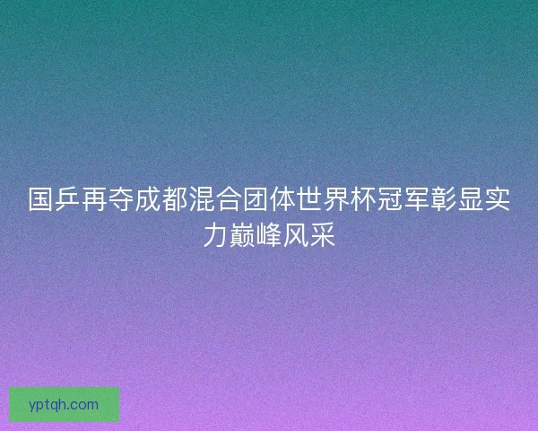 国乒再夺成都混合团体世界杯冠军彰显实力巅峰风采