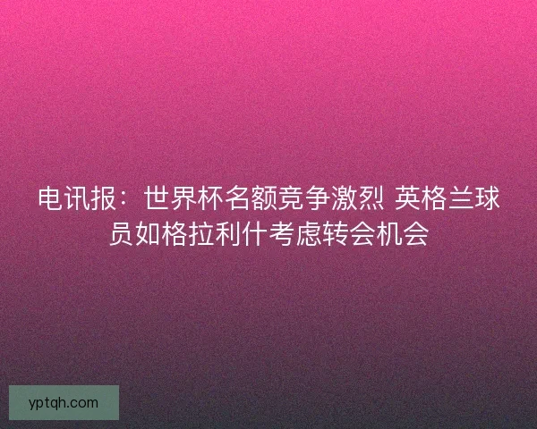 电讯报：世界杯名额竞争激烈 英格兰球员如格拉利什考虑转会机会