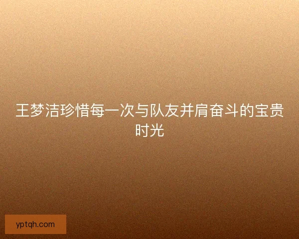王梦洁珍惜每一次与队友并肩奋斗的宝贵时光