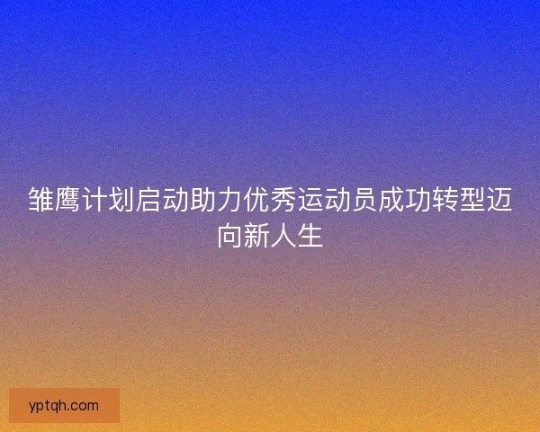 雏鹰计划启动助力优秀运动员成功转型迈向新人生