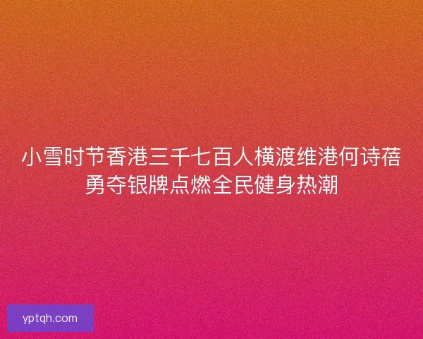 小雪时节香港三千七百人横渡维港何诗蓓勇夺银牌点燃全民健身热潮